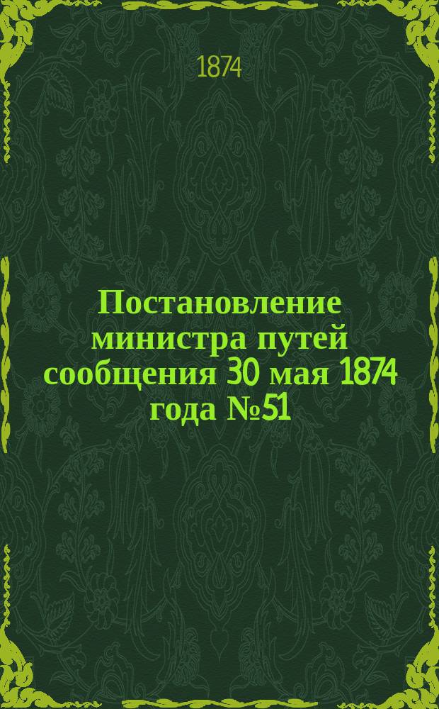 Постановление министра путей сообщения 30 мая 1874 года № 51: О правилах движения по железным дорогам, открытым для общественного пользования; Правила движения по железным дорогам, открытым для общественного пользования; Постановление министра путей сообщения и Положение о сигналах на железных дорогах в России ...; Положение о сигналах на железных дорогах