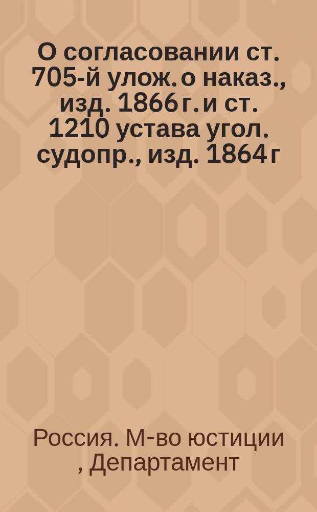 О согласовании ст. 705-й улож. о наказ., изд. 1866 г. и ст. 1210 устава угол. судопр., изд. 1864 г. : Представлении в Гос. совет