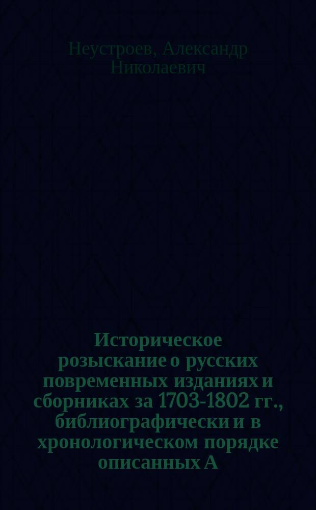 Историческое розыскание о русских повременных изданиях и сборниках за 1703-1802 гг., библиографически и в хронологическом порядке описанных А.Н. Неустроевым, поч. вольн. общник. Ак. худож., поч. чл. Рязан. о-ва сел. хоз-ва Одоев. о-ва сел. хоз-ва... и др.