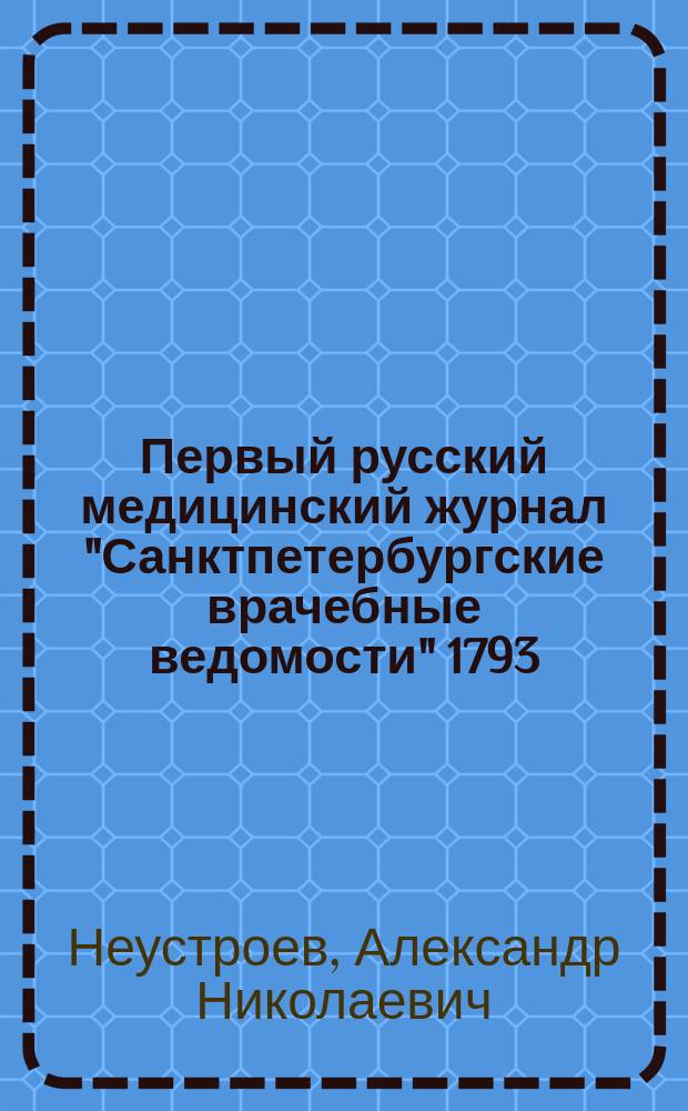 Первый русский медицинский журнал "Санктпетербургские врачебные ведомости" 1793 (1792) - 1794 гг., библиографически описанный членом-соревнователем Кавказского медицинского, Физико-медицинского при Московском университете, Оренбургского физико-медицинского и Тамбовского медицинского обществ А.Н. Неустроевым