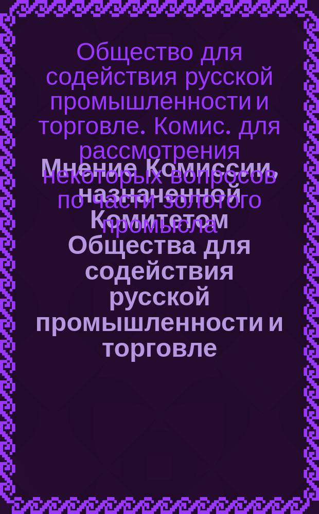 Мнение Комиссии, назначенной Комитетом Общества для содействия русской промышленности и торговле, для рассмотрения некоторых вопросов по части золотого промысла