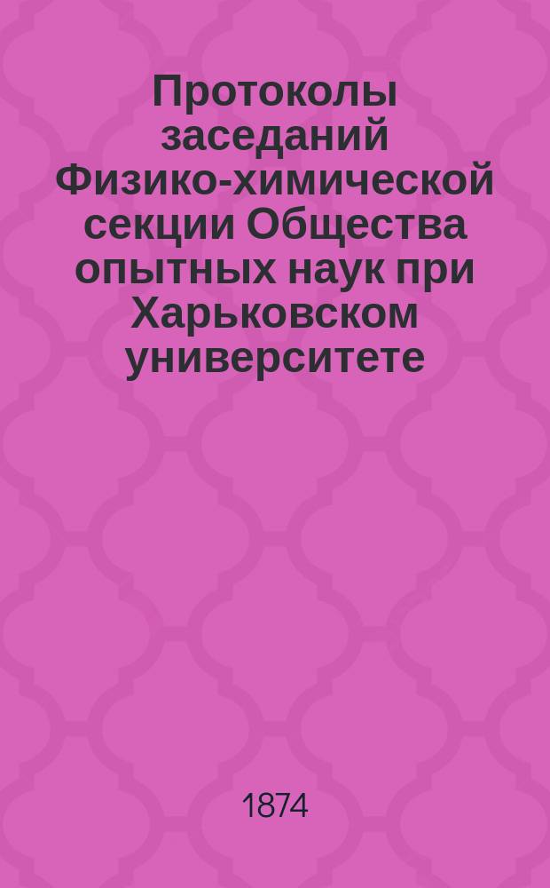 Протоколы заседаний Физико-химической секции Общества опытных наук при Харьковском университете ... ... 1874 года