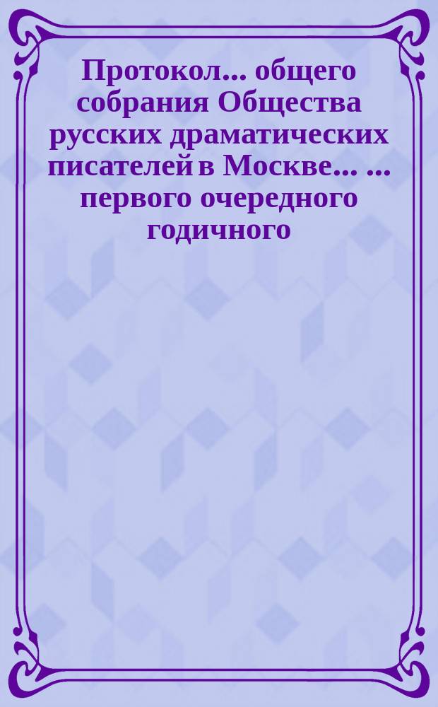 Протокол ... общего собрания Общества русских драматических писателей в Москве ... ... первого очередного годичного ... 28 марта 1883 года : ... первого очередного годичного ... 28 марта 1883 года ; ... второго очередного годичного ... 18 апреля 1883 года