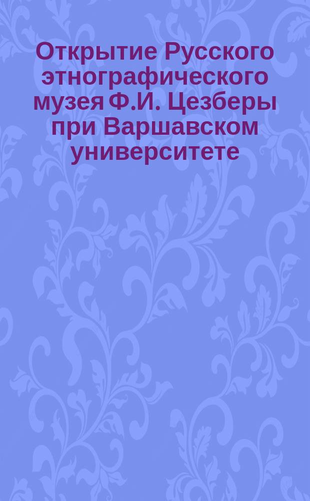 Открытие Русского этнографического музея Ф.И. Цезберы при Варшавском университете : С крат. биогр. сведениями о Ф.И. Цезбере