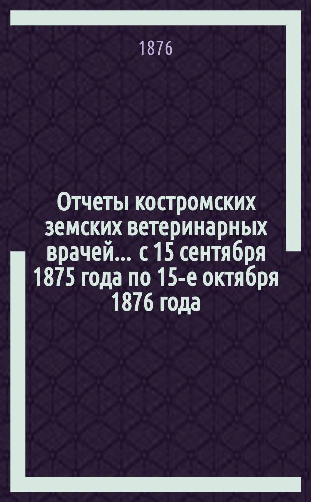 Отчеты костромских земских ветеринарных врачей ... с 15 сентября 1875 года по 15-е октября 1876 года