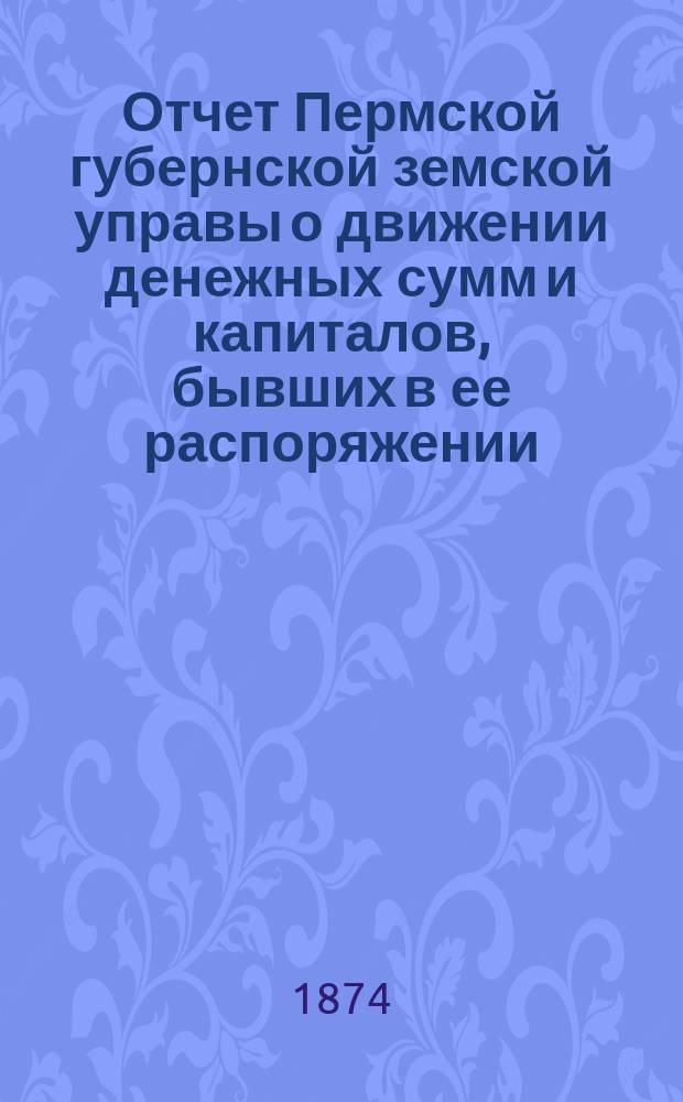 Отчет Пермской губернской земской управы о движении денежных сумм и капиталов, бывших в ее распоряжении... в 1873 году... пятому очередному