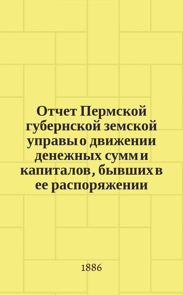 Отчет Пермской губернской земской управы о движении денежных сумм и капиталов, бывших в ее распоряжении... в 1885 году : Смета и раскладка губ. земского сбора на 1886 г. с докладами комиссий