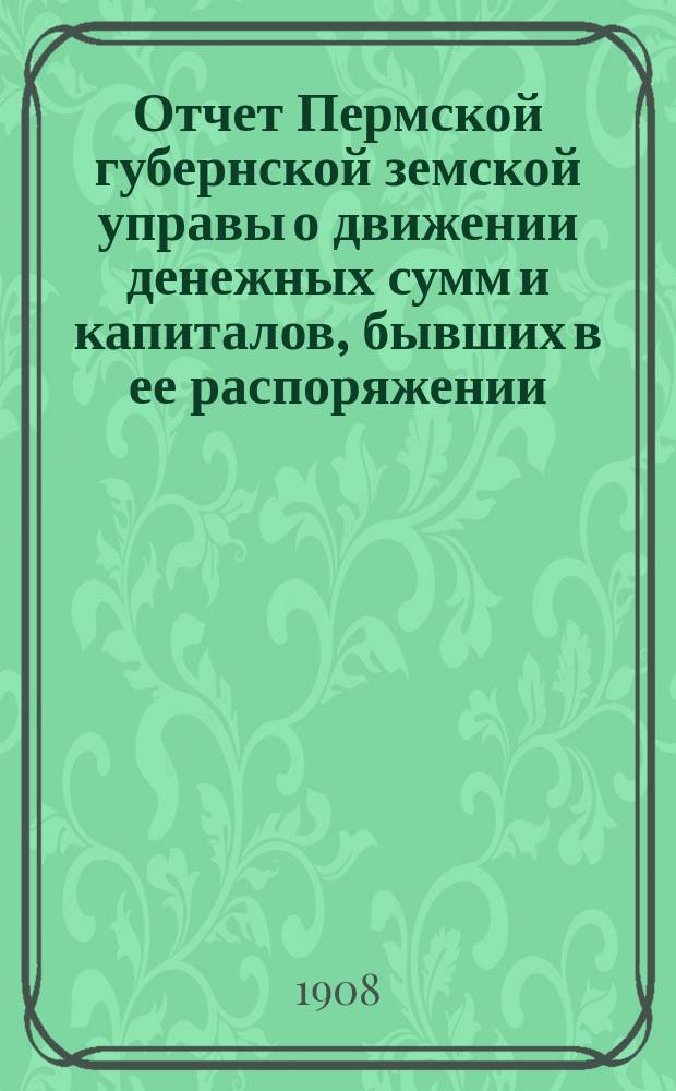 Отчет Пермской губернской земской управы о движении денежных сумм и капиталов, бывших в ее распоряжении... в 1906 году : Сметы... и раскладка на 1908 г.