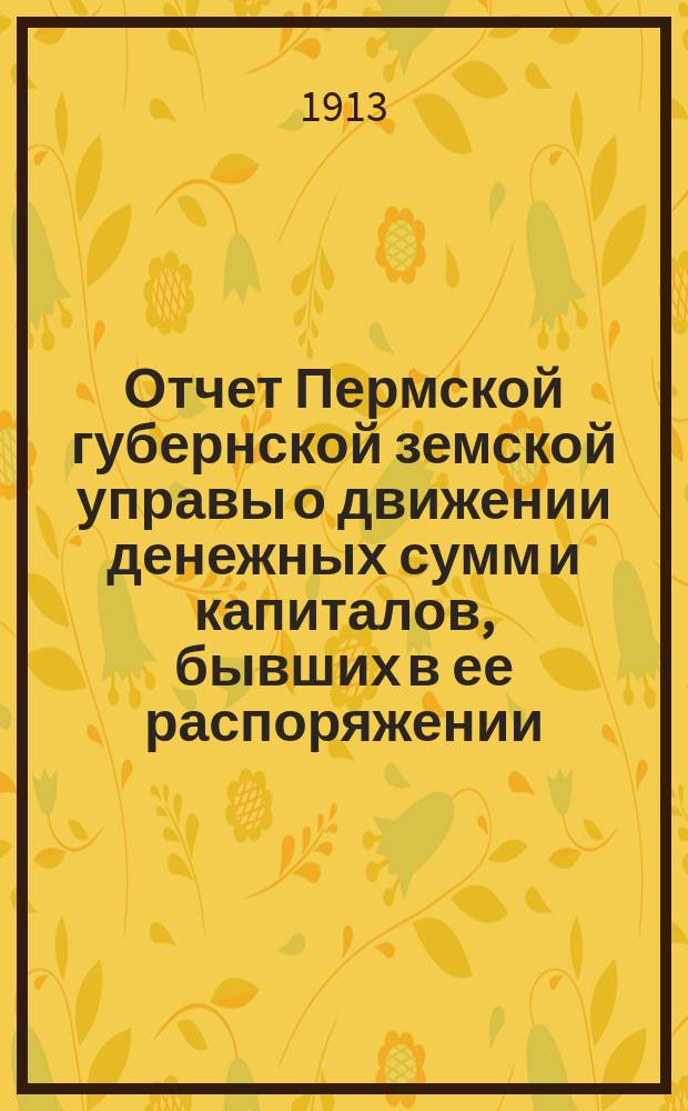 Отчет Пермской губернской земской управы о движении денежных сумм и капиталов, бывших в ее распоряжении... в 1911 году : Сметы расходов и доходов и раскладка на 1913 г.