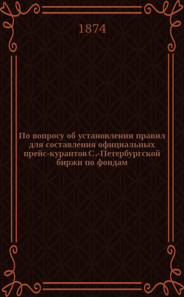 По вопросу об установлении правил для составления официальных прейс-курантов С.-Петербургской биржи по фондам, процентным бумагам, акциям и т. п. Февраль 1874 г.