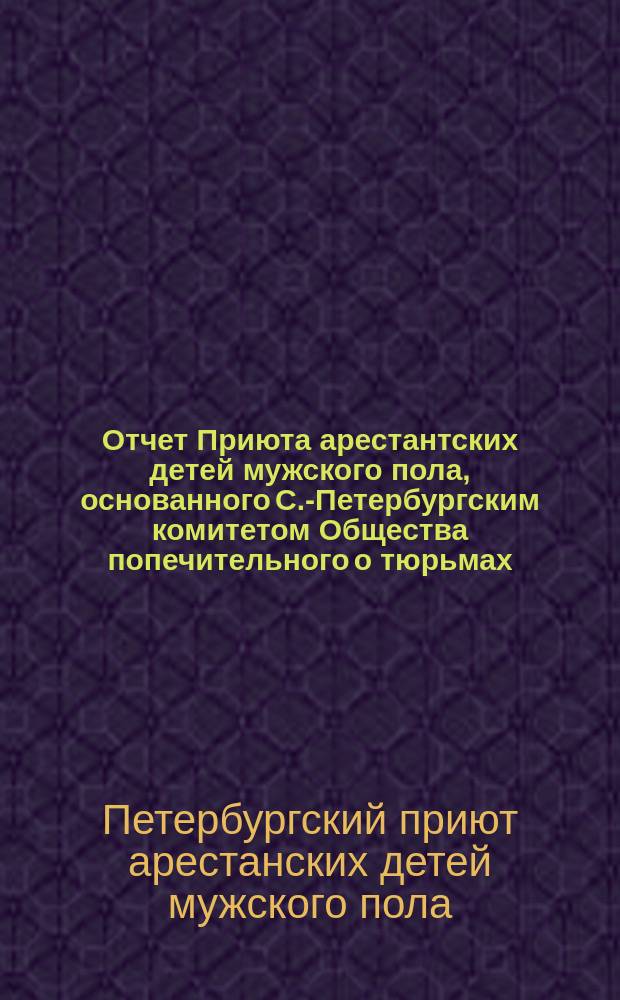 Отчет Приюта арестантских детей мужского пола, основанного С.-Петербургским комитетом Общества попечительного о тюрьмах...