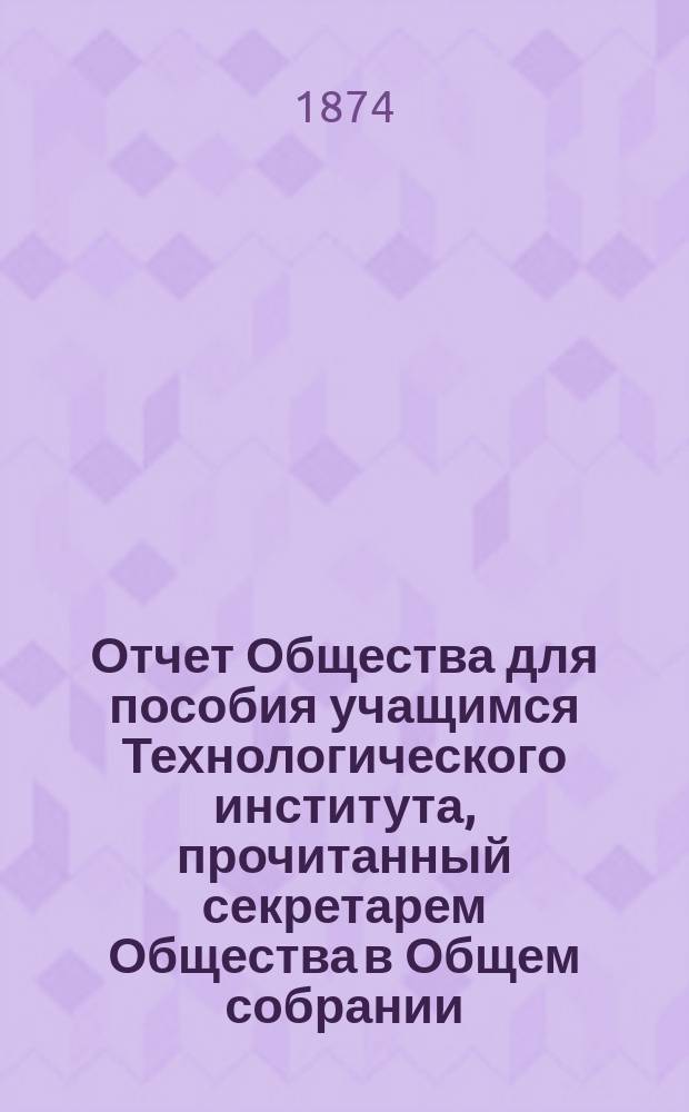 Отчет Общества для пособия учащимся Технологического института, прочитанный секретарем Общества в Общем собрании... ... 24 марта 1874 г. [За 1872-1873 гг.