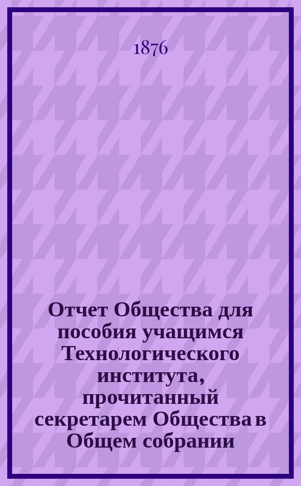 Отчет Общества для пособия учащимся Технологического института, прочитанный секретарем Общества в Общем собрании... ... за 1875 год