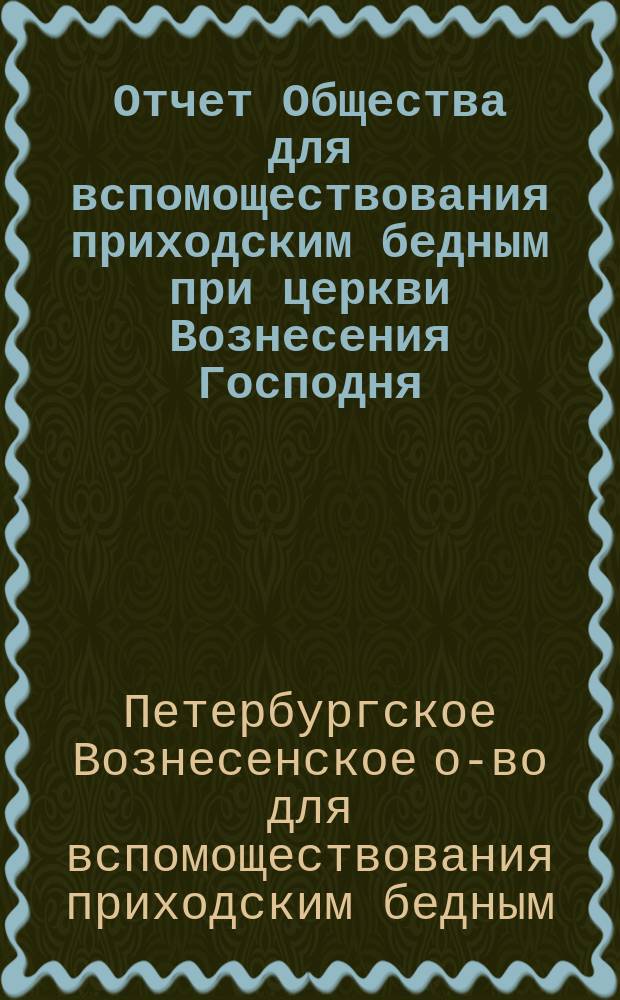 Отчет Общества для вспомоществования приходским бедным при церкви Вознесения Господня, в С.-Петербурге...