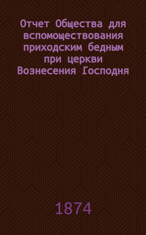 Отчет Общества для вспомоществования приходским бедным при церкви Вознесения Господня, в С.-Петербурге... ... с 1-го ноября 1889 г. по 1-е ноября 1890 г.