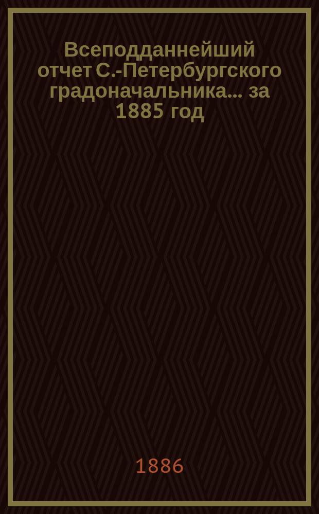 Всеподданнейший отчет С.-Петербургского градоначальника... ... за 1885 год