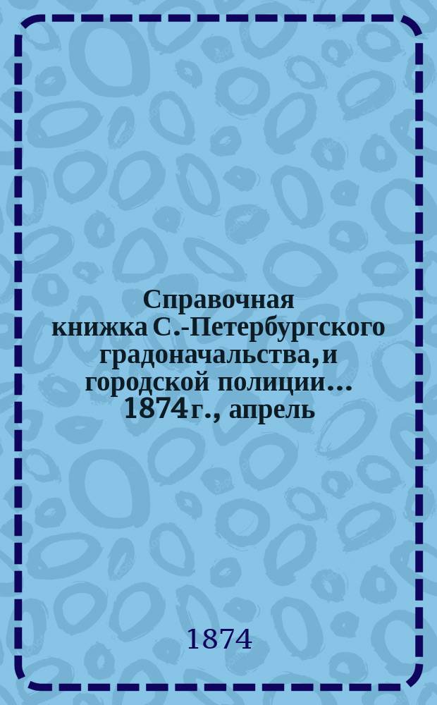 Справочная книжка С.-Петербургского градоначальства, и городской полиции. ... 1874 г., [апрель]