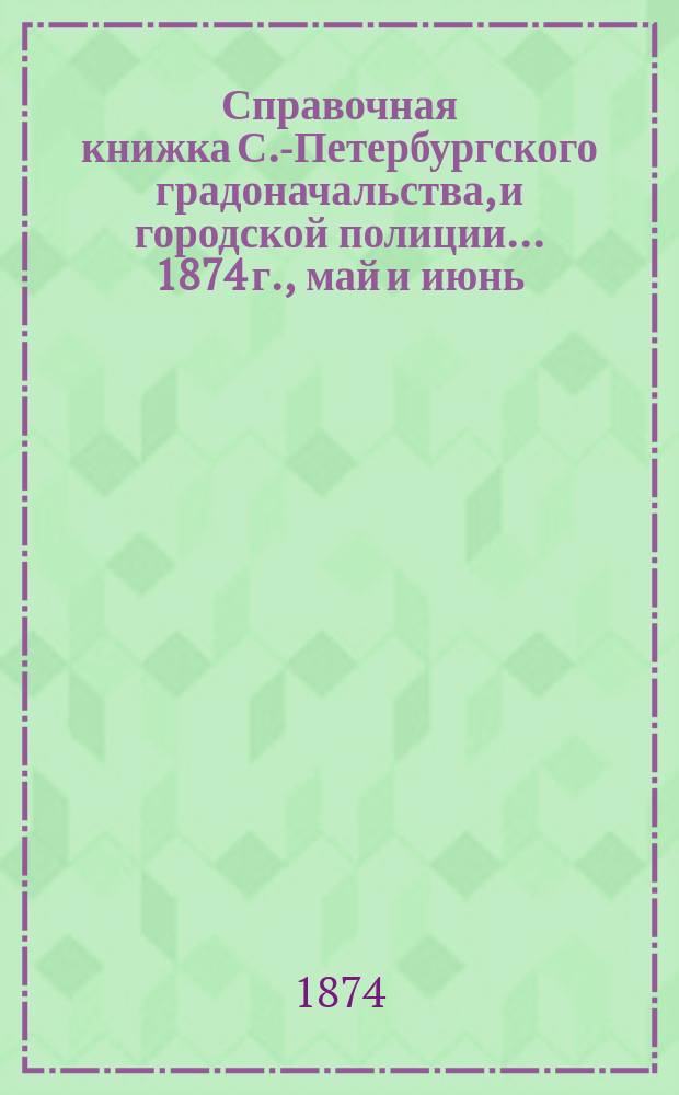 Справочная книжка С.-Петербургского градоначальства, и городской полиции. ... 1874 г., [май и июнь]