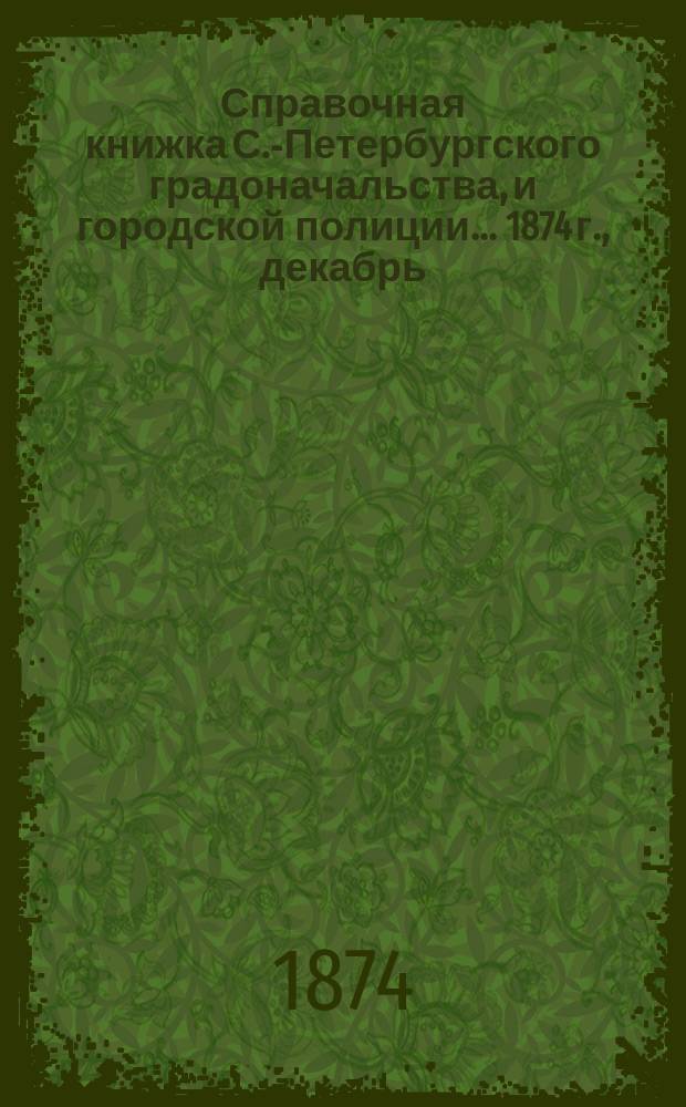Справочная книжка С.-Петербургского градоначальства, и городской полиции. ... 1874 г., [декабрь]