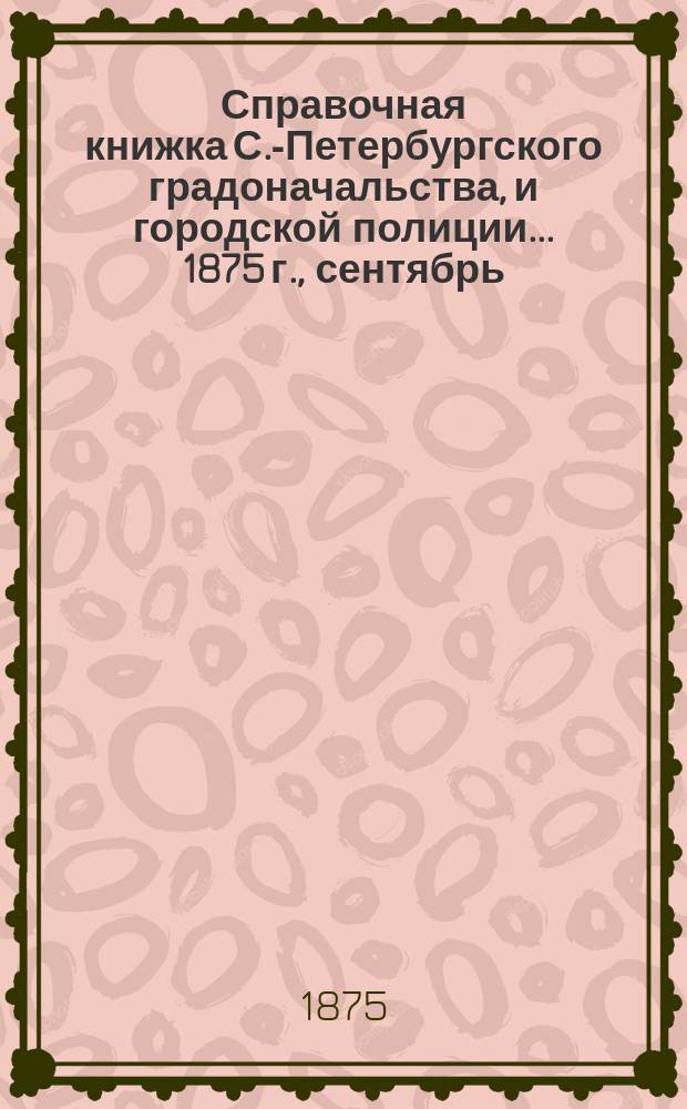 Справочная книжка С.-Петербургского градоначальства, и городской полиции. ... 1875 г., [сентябрь]
