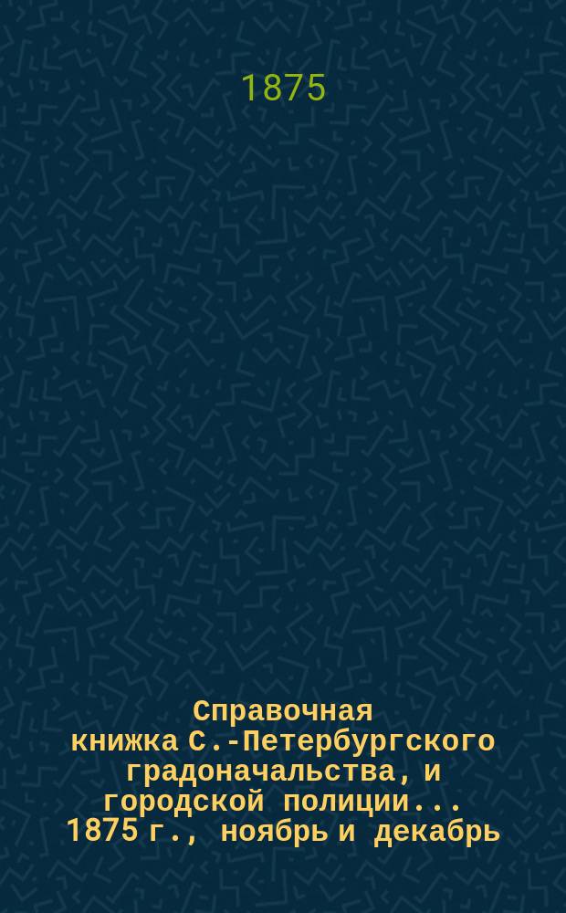 Справочная книжка С.-Петербургского градоначальства, и городской полиции. ... 1875 г., [ноябрь и декабрь]
