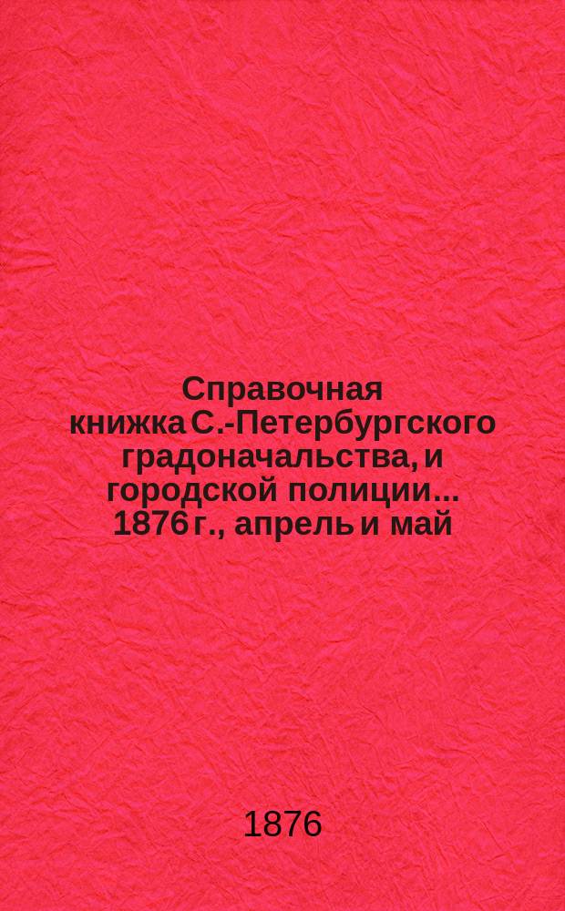 Справочная книжка С.-Петербургского градоначальства, и городской полиции. ... 1876 г., [апрель и май]