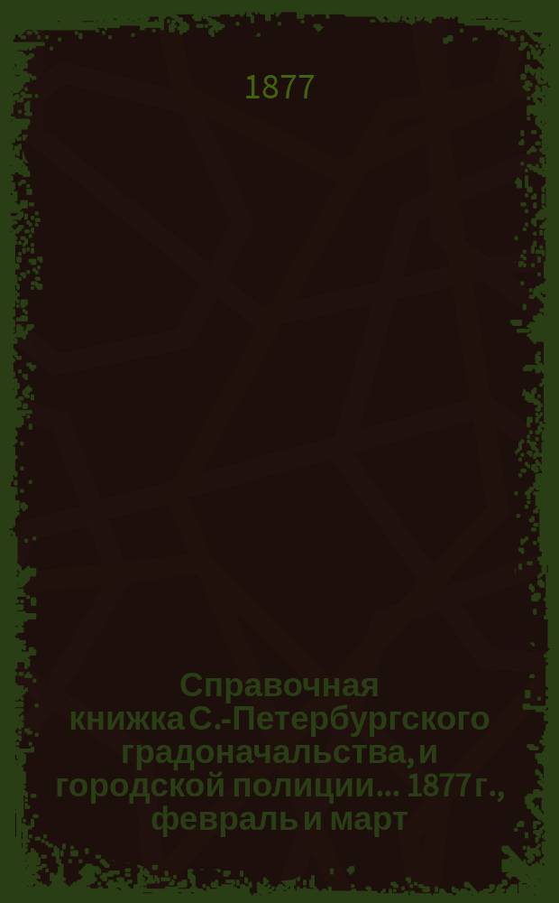Справочная книжка С.-Петербургского градоначальства, и городской полиции. ... 1877 г., [февраль и март]