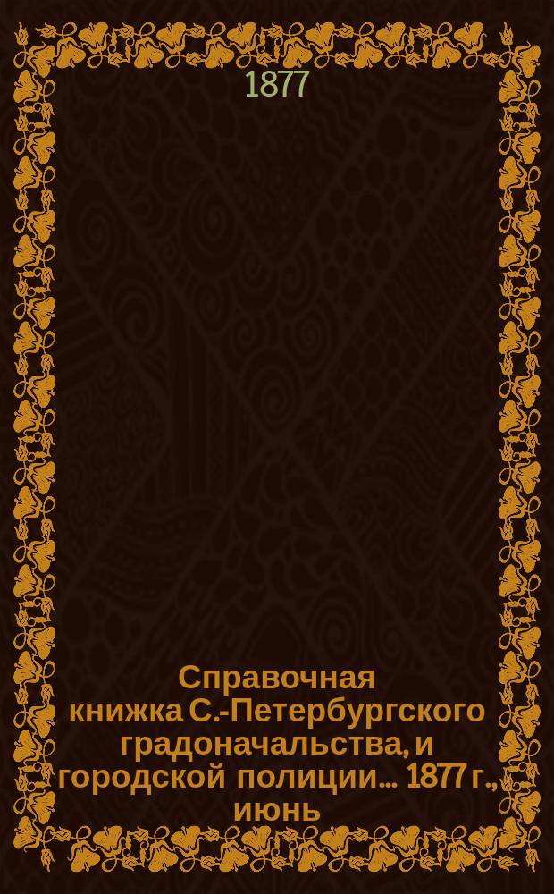 Справочная книжка С.-Петербургского градоначальства, и городской полиции. ... 1877 г., [июнь]