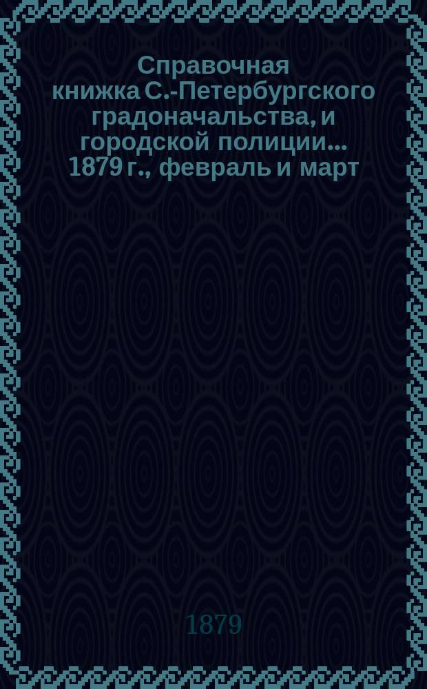 Справочная книжка С.-Петербургского градоначальства, и городской полиции. ... 1879 г., [февраль и март]