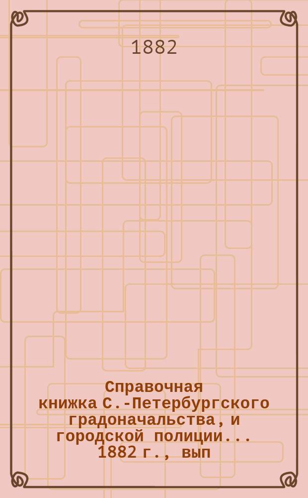 Справочная книжка С.-Петербургского градоначальства, и городской полиции. ... 1882 г., вып. 1