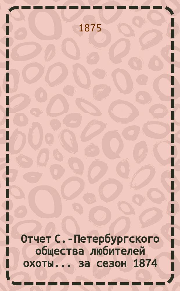 Отчет С.-Петербургского общества любителей охоты... ... за сезон 1874/5 года
