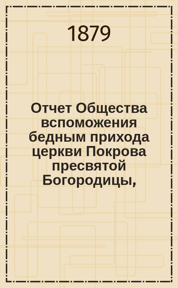 Отчет Общества вспоможения бедным прихода церкви Покрова пресвятой Богородицы, (что в Большой Коломне)... ... за 8-й год : ... за 8-й год, с 1-го мая 1878 по 1-е мая 1879 г.