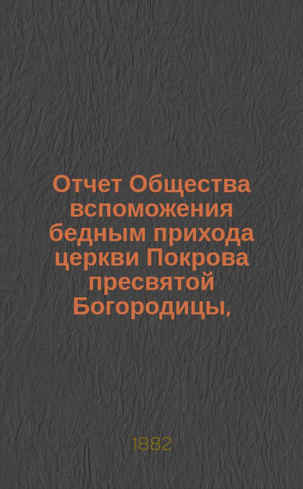 Отчет Общества вспоможения бедным прихода церкви Покрова пресвятой Богородицы, (что в Большой Коломне)... ... за 11-й год : ... за 11-й год, с 1-го янв. 1881 г. по 1-е янв. 1882 г.