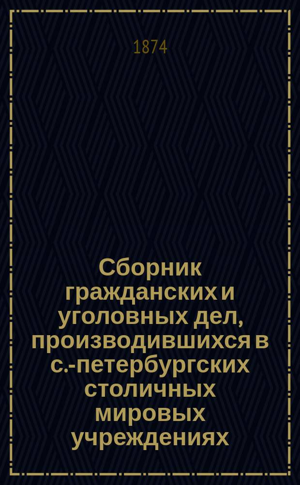 Сборник гражданских и уголовных дел, производившихся в с.-петербургских столичных мировых учреждениях : С 1866 по 1874 г. : Сост. по стеногр. отчетам Н.А. Петровским