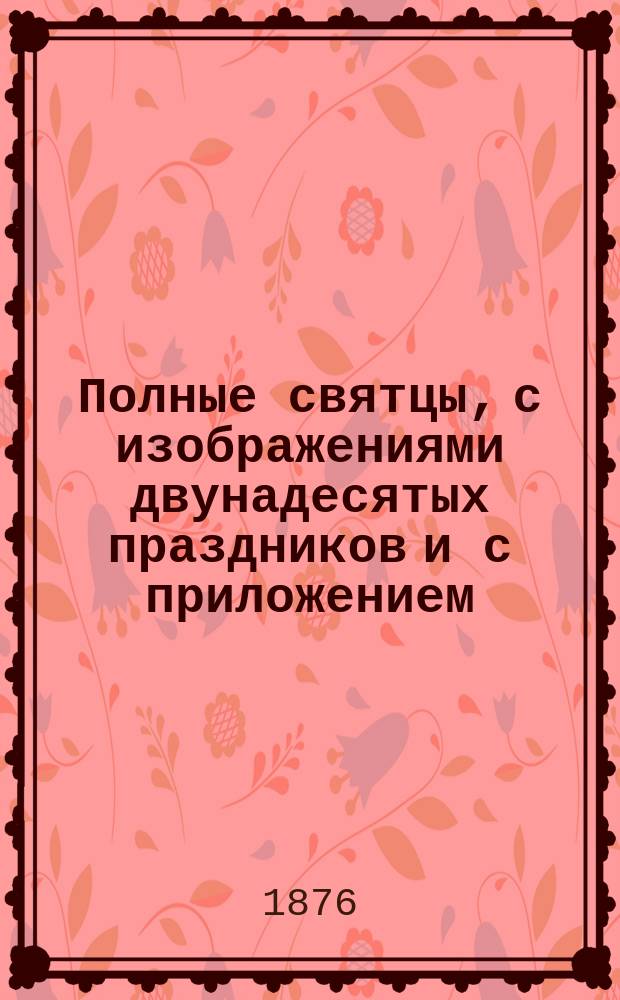 Полные святцы, с изображениями двунадесятых праздников и с приложением: пасхалии ... росписи всех господских и церковных праздников и установлений, тропарей и кондактов воскресных, на все двунадесятые и великие церковные праздники, указателя дней памяти явления и празднования чудотворных икон пресвятые Богородицы и алфавитной росписи святых, празднуемых православной церковью, с показанием времени празднования. ... с 1876 по 1896 г., т. е. на 20 лет ...