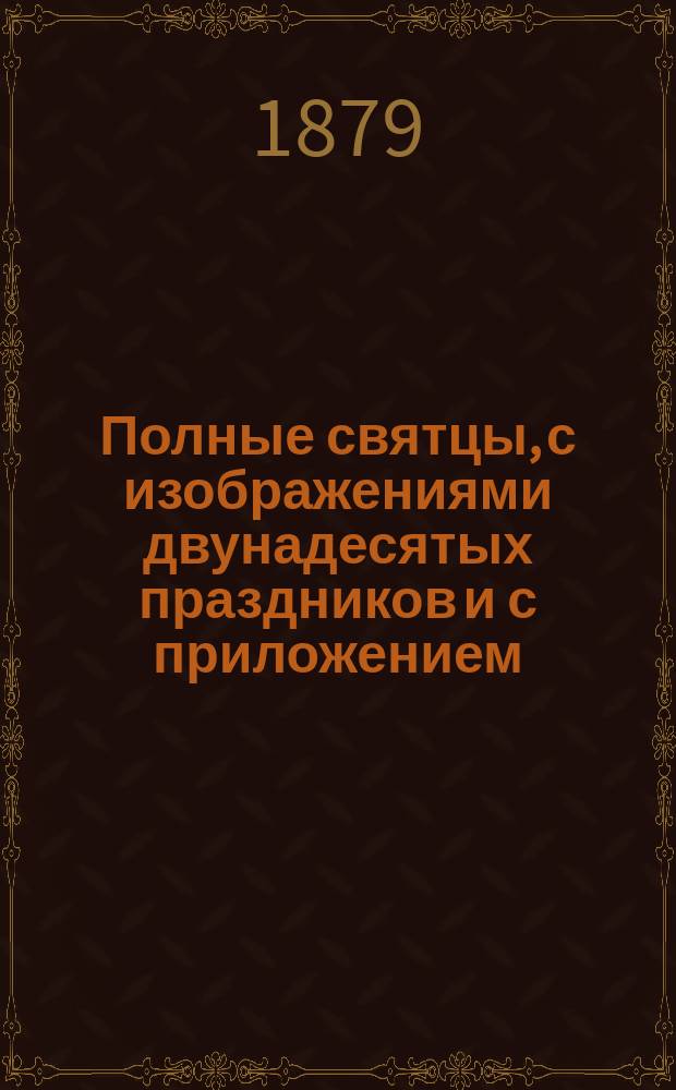 Полные святцы, с изображениями двунадесятых праздников и с приложением: пасхалии ... росписи всех господских и церковных праздников и установлений, тропарей и кондактов воскресных, на все двунадесятые и великие церковные праздники, указателя дней памяти явления и празднования чудотворных икон пресвятые Богородицы и алфавитной росписи святых, празднуемых православной церковью, с показанием времени празднования. ... с 1879 по 1899 г., т. е. на 20 лет ...
