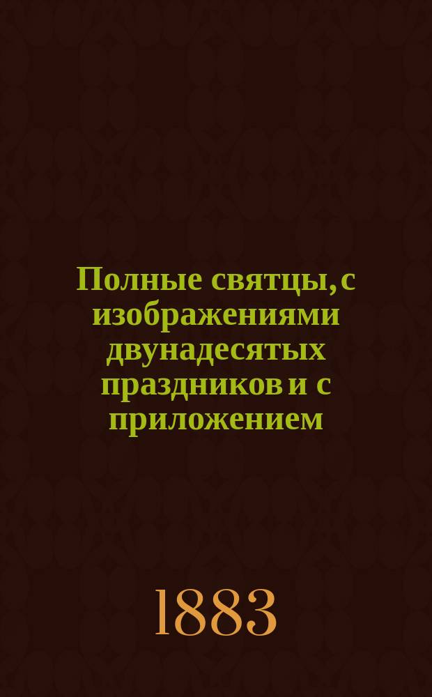 Полные святцы, с изображениями двунадесятых праздников и с приложением: пасхалии ... росписи всех господских и церковных праздников и установлений, тропарей и кондактов воскресных, на все двунадесятые и великие церковные праздники, указателя дней памяти явления и празднования чудотворных икон пресвятые Богородицы и алфавитной росписи святых, празднуемых православной церковью, с показанием времени празднования. ... с 1883 по 1938 г., т. е. на 59 лет ...