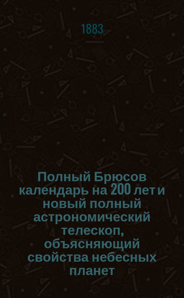 Полный Брюсов календарь на 200 лет и новый полный астрономический телескоп, объясняющий свойства небесных планет, с присовокуплением физиогномии и хиромантии, по которым легко узнавать счастье и несчастье каждого человека : С предсказаниями: о погоде, об урожаях, о солнеч. и лун. затмениях, о судьбе каждого человека и о других особенно важных событиях