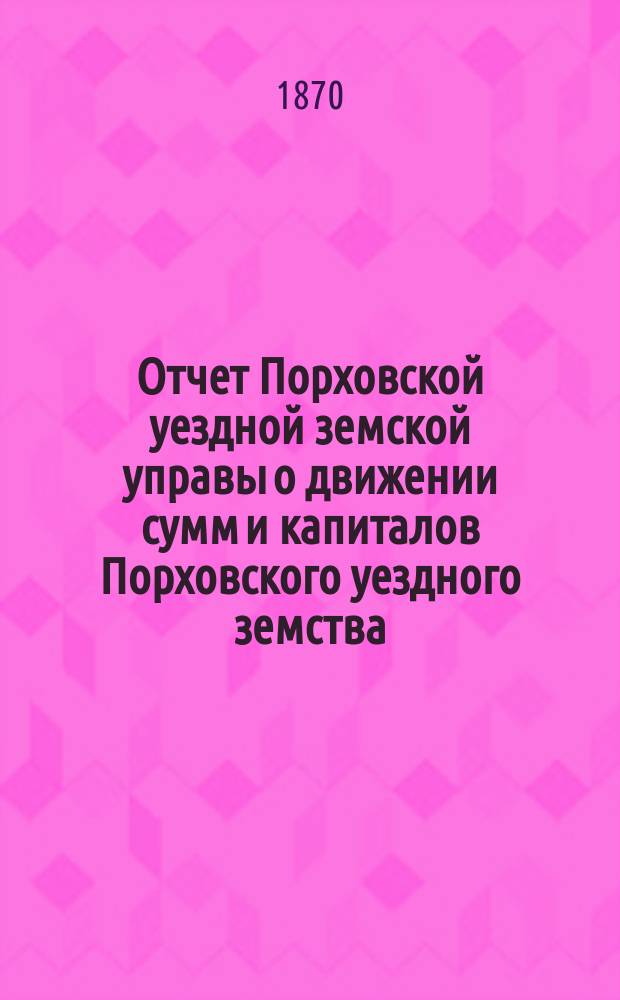Отчет Порховской уездной земской управы о движении сумм и капиталов Порховского уездного земства ... с 1-го сентября 1868-го по 1-е сентября 1869