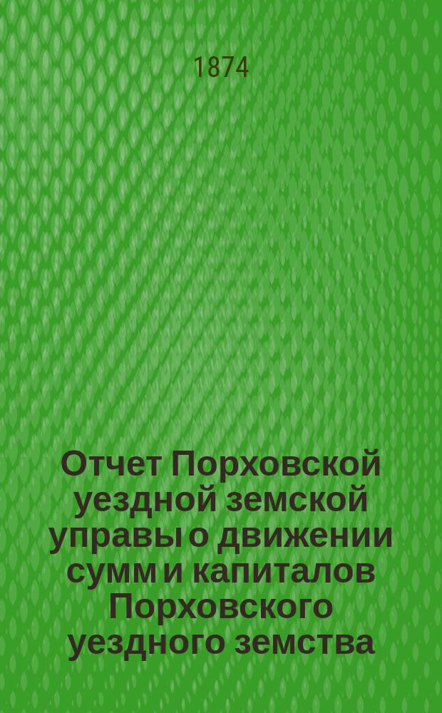 Отчет Порховской уездной земской управы о движении сумм и капиталов Порховского уездного земства ... за 1873 год