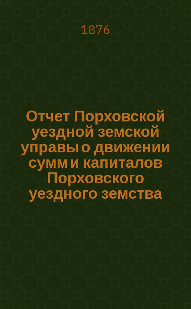 Отчет Порховской уездной земской управы о движении сумм и капиталов Порховского уездного земства ... с 1-го января 1875 г. по 1-е января 1876 года
