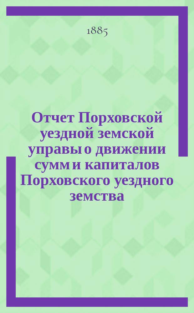 Отчет Порховской уездной земской управы о движении сумм и капиталов Порховского уездного земства ... с 1 января 1884 г. по 1 января 1885 г.