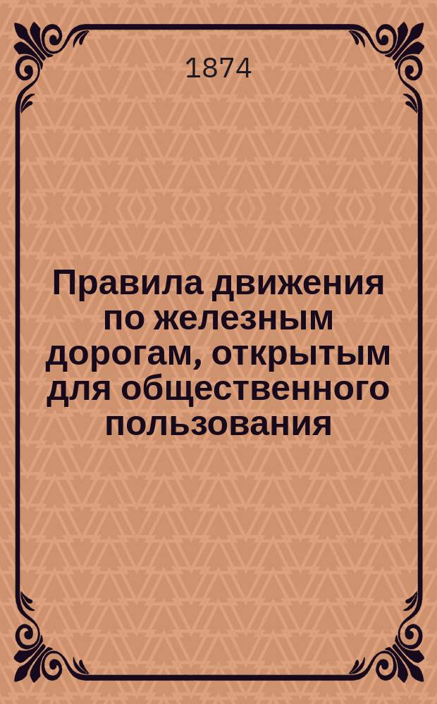 Правила движения по железным дорогам, открытым для общественного пользования : Опубл. в № 54 Собрания узаконений и распоряжений правительства, от 25-го июня 1874 г