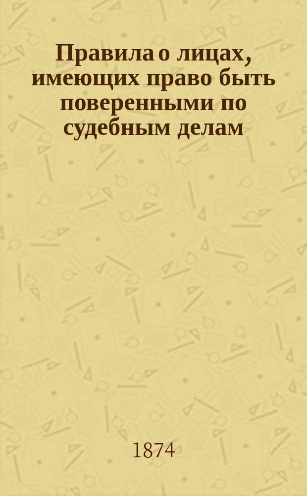 Правила о лицах, имеющих право быть поверенными по судебным делам: (... Утв. 25 мая (6-го июня) 1874 г.); Доклад Комиссии о применении в С.-Петербургском столичном мировом округе высочайше утвержденного 6 июня 1874 года мнения Государственного совета о поверенных по судебным делам; Правила об установленных законом 25 мая / 6 июня 1874 года поверенных по судебным делам