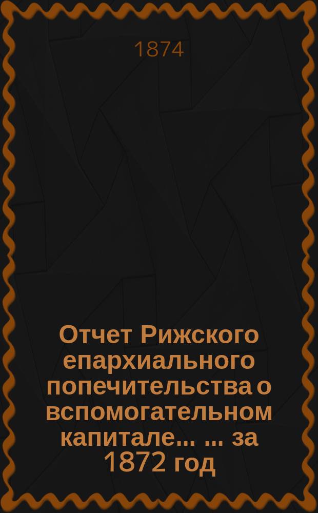 Отчет Рижского епархиального попечительства о вспомогательном капитале ... ... за 1872 год