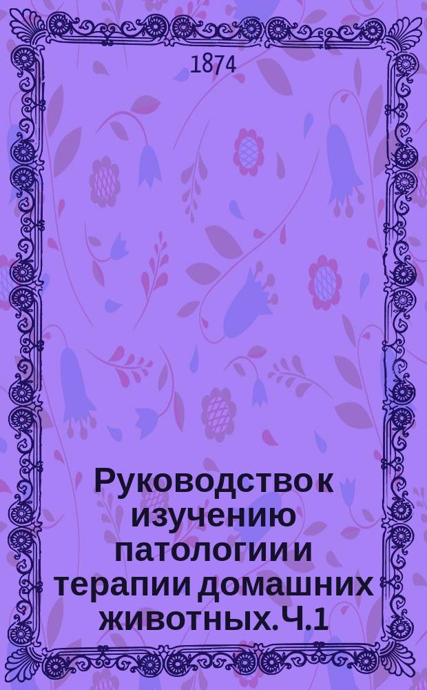 Руководство к изучению патологии и терапии домашних животных. Ч. 1 : Общая патология и терапия