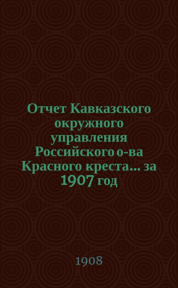 Отчет Кавказского окружного управления Российского о-ва Красного креста... за 1907 год