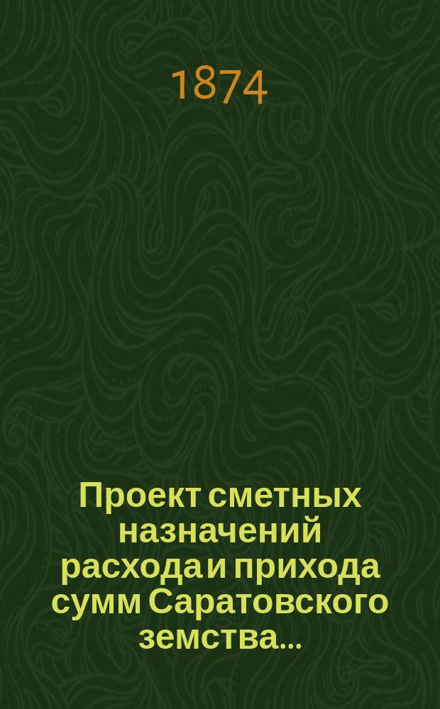 Проект сметных назначений расхода и прихода сумм Саратовского земства.. : С прил. раскладок земск. сборов и объяснительной к Проекту записки. ... на 1875 год