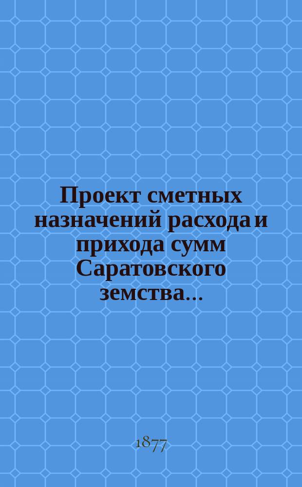 Проект сметных назначений расхода и прихода сумм Саратовского земства.. : С прил. раскладок земск. сборов и объяснительной к Проекту записки. ... на 1878 год