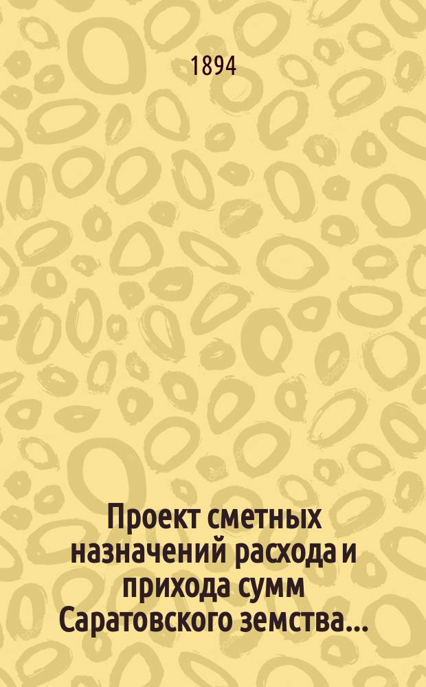 Проект сметных назначений расхода и прихода сумм Саратовского земства.. : С прил. раскладок земск. сборов и объяснительной к Проекту записки. ... на 1894 год